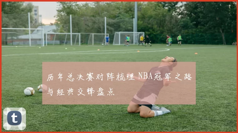 历年总决赛对阵梳理 NBA冠军之路与经典交锋盘点