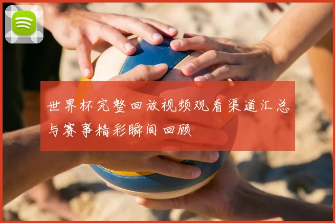 世界杯完整回放视频观看渠道汇总与赛事精彩瞬间回顾