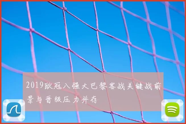 2019欧冠八强大巴黎客战关键战前景与晋级压力并存