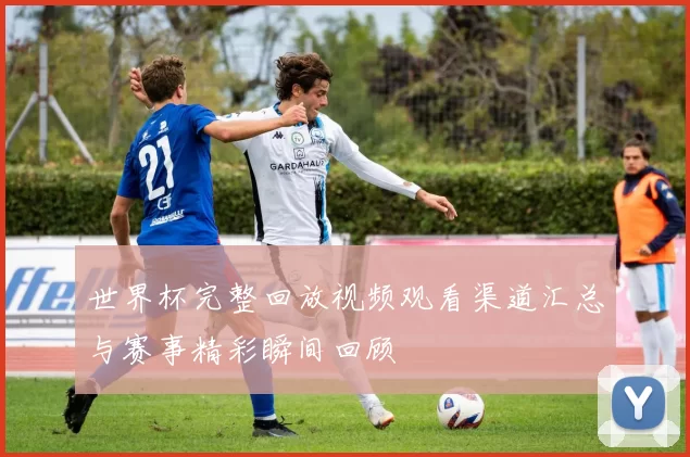 世界杯完整回放视频观看渠道汇总与赛事精彩瞬间回顾