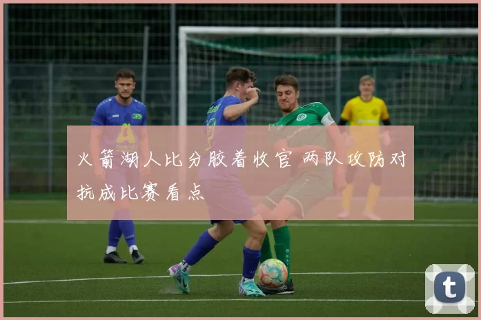 火箭湖人比分胶着收官 两队攻防对抗成比赛看点