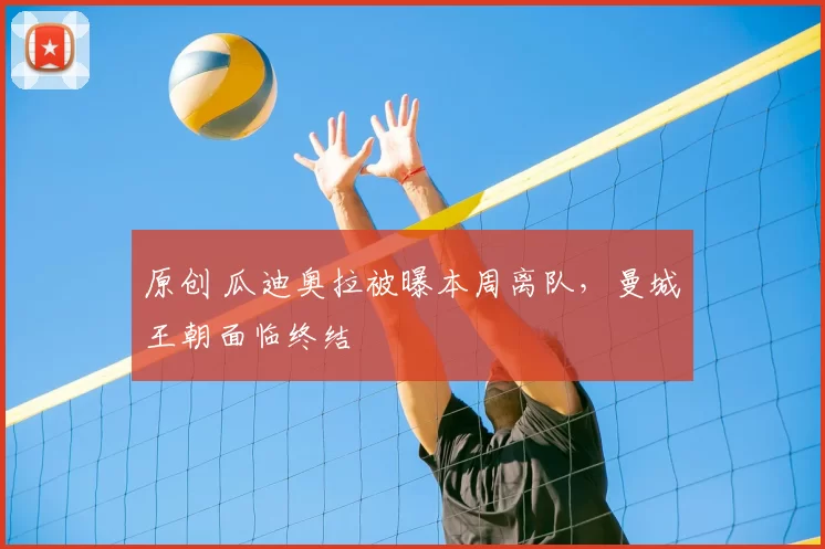 原创 瓜迪奥拉被曝本周离队，曼城王朝面临终结