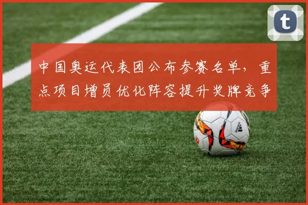 中国奥运代表团公布参赛名单,重点项目增员优化阵容提升奖牌竞争力