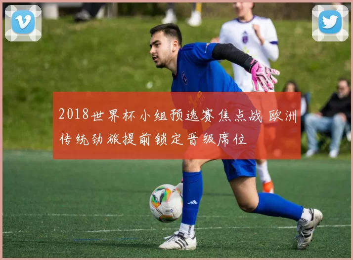 2018世界杯小组预选赛焦点战 欧洲传统劲旅提前锁定晋级席位